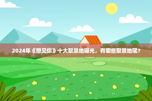2024年《想见你》十大取景地曝光，有哪些取景地呢？