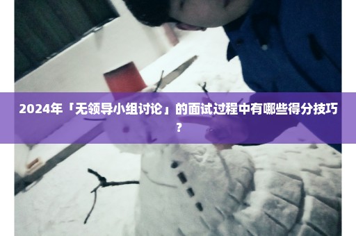 2024年「无领导小组讨论」的面试过程中有哪些得分技巧？