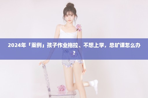 2024年「案例」孩子作业拖拉、不想上学，总旷课怎么办?