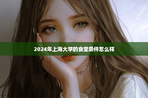 2024年上海大学的食堂条件怎么样