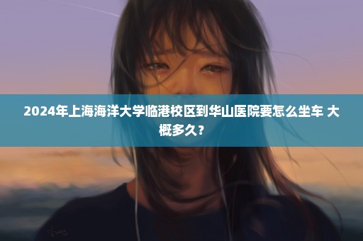 2024年上海海洋大学临港校区到华山医院要怎么坐车 大概多久？