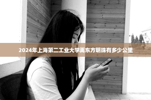 2024年上海第二工业大学离东方明珠有多少公里
