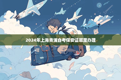 2024年上海青浦自考保安证哪里办理