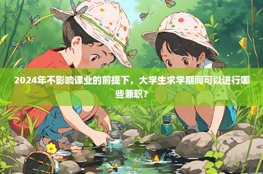 2024年不影响课业的前提下，大学生求学期间可以进行哪些兼职？