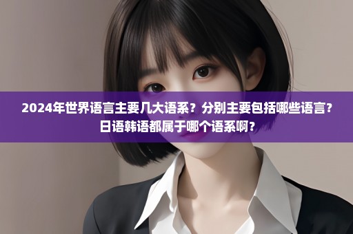 2024年世界语言主要几大语系？分别主要包括哪些语言？日语韩语都属于哪个语系啊？