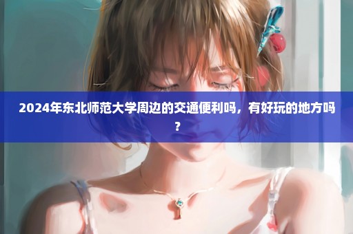 2024年东北师范大学周边的交通便利吗，有好玩的地方吗？
