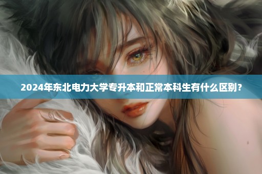 2024年东北电力大学专升本和正常本科生有什么区别？