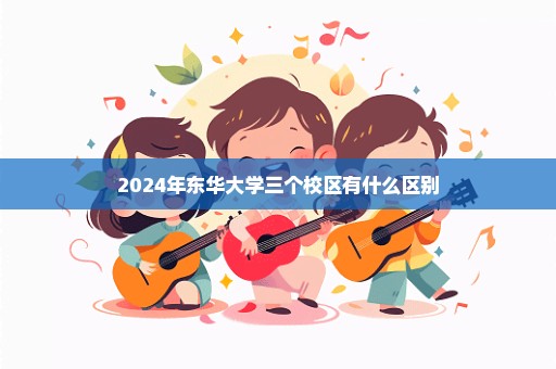 2024年东华大学三个校区有什么区别
