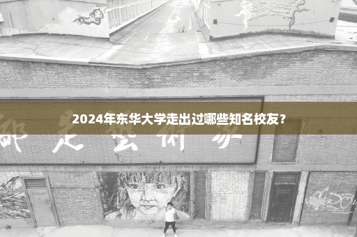 2024年东华大学走出过哪些知名校友？