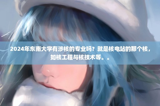 2024年东南大学有涉核的专业吗？就是核电站的那个核，如核工程与核技术等。。