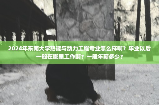 2024年东南大学热能与动力工程专业怎么样啊？毕业以后一般在哪里工作啊？一般年薪多少？