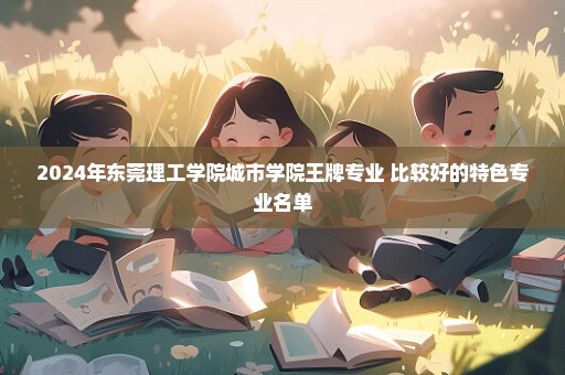 2024年东莞理工学院城市学院王牌专业 比较好的特色专业名单