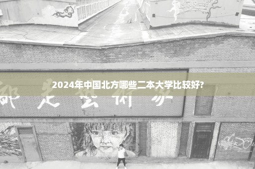 2024年中国北方哪些二本大学比较好?