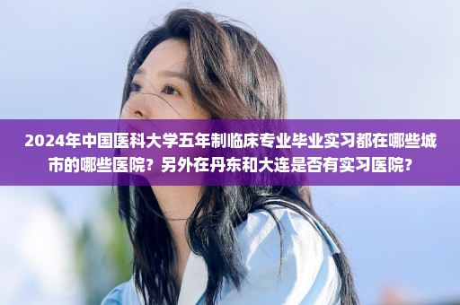 2024年中国医科大学五年制临床专业毕业实习都在哪些城市的哪些医院？另外在丹东和大连是否有实习医院？