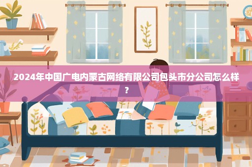 2024年中国广电内蒙古网络有限公司包头市分公司怎么样？