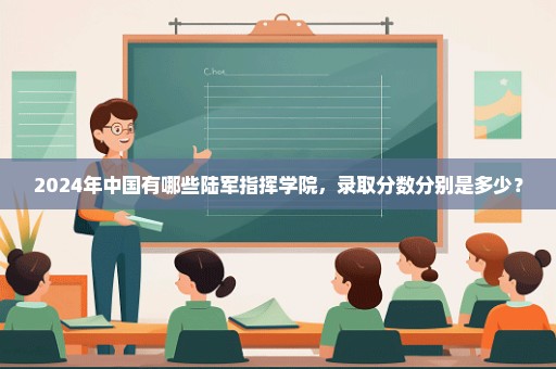 2024年中国有哪些陆军指挥学院，录取分数分别是多少？