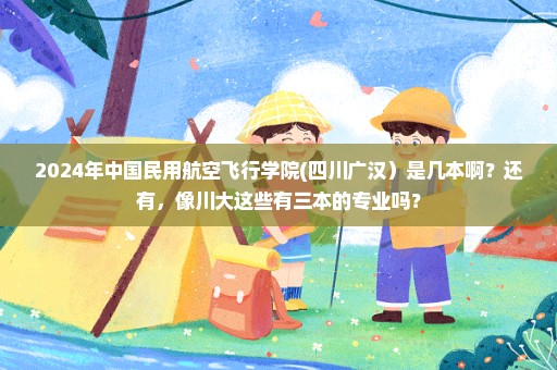 2024年中国民用航空飞行学院(四川广汉）是几本啊？还有，像川大这些有三本的专业吗？