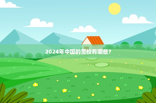 2024年中国的警校有哪些？