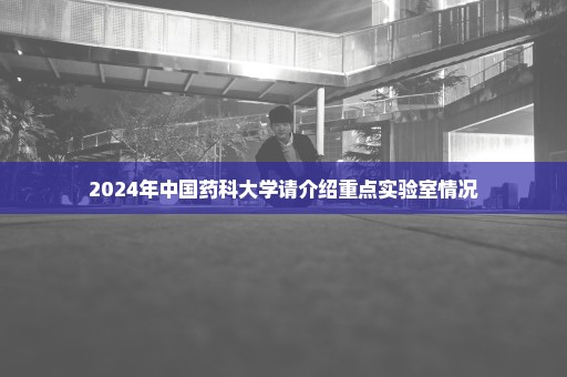 2024年中国药科大学请介绍重点实验室情况