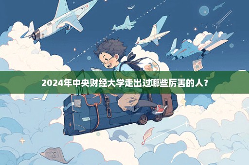 2024年中央财经大学走出过哪些厉害的人？