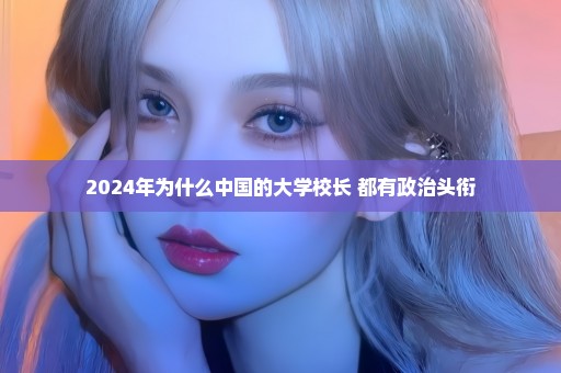 2024年为什么中国的大学校长 都有政治头衔