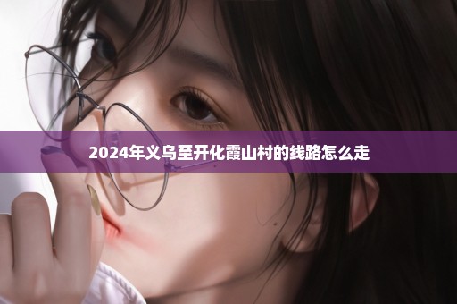 2024年义乌至开化霞山村的线路怎么走
