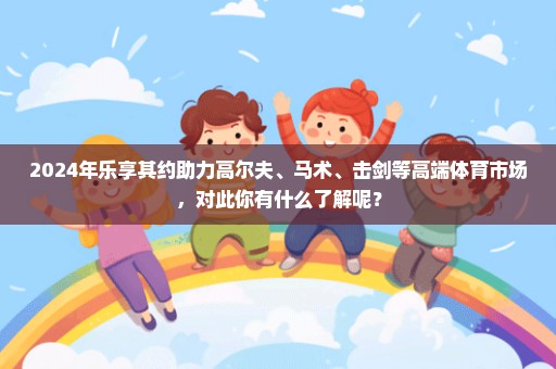 2024年乐享其约助力高尔夫、马术、击剑等高端体育市场，对此你有什么了解呢？