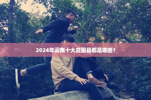 2024年云南十大贫困县都是哪些？