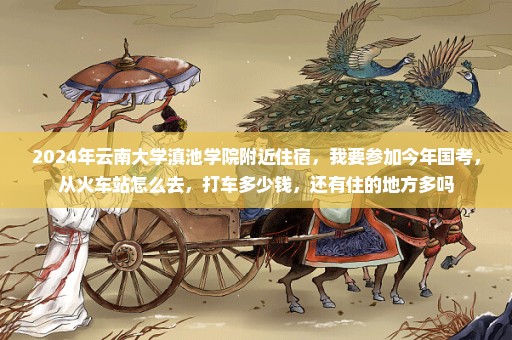 2024年云南大学滇池学院附近住宿，我要参加今年国考，从火车站怎么去，打车多少钱，还有住的地方多吗