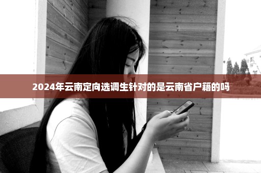 2024年云南定向选调生针对的是云南省户籍的吗