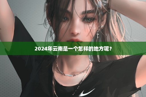 2024年云南是一个怎样的地方呢？