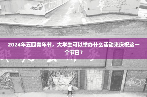 2024年五四青年节，大学生可以举办什么活动来庆祝这一个节日？