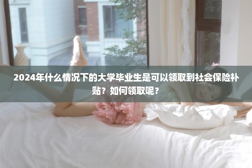 2024年什么情况下的大学毕业生是可以领取到社会保险补贴？如何领取呢？