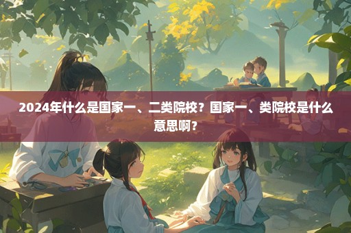 2024年什么是国家一、二类院校？国家一、类院校是什么意思啊？