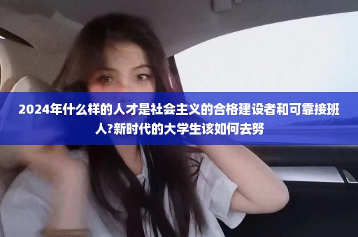 2024年什么样的人才是社会主义的合格建设者和可靠接班人?新时代的大学生该如何去努