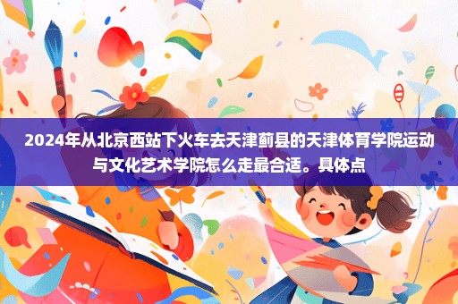 2024年从北京西站下火车去天津蓟县的天津体育学院运动与文化艺术学院怎么走最合适。具体点