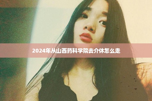 2024年从山西药科学院去介休怎么走