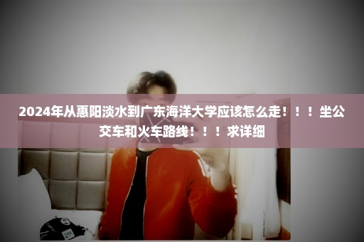 2024年从惠阳淡水到广东海洋大学应该怎么走！！！坐公交车和火车路线！！！求详细