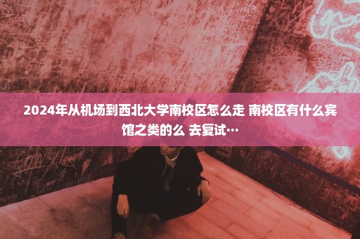 2024年从机场到西北大学南校区怎么走 南校区有什么宾馆之类的么 去复试···