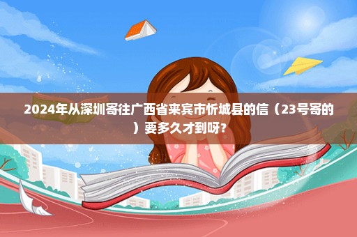 2024年从深圳寄往广西省来宾市忻城县的信（23号寄的）要多久才到呀？