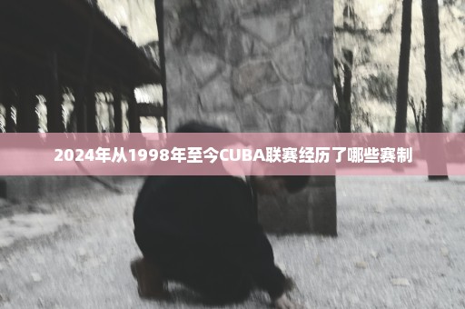 2024年从1998年至今CUBA联赛经历了哪些赛制