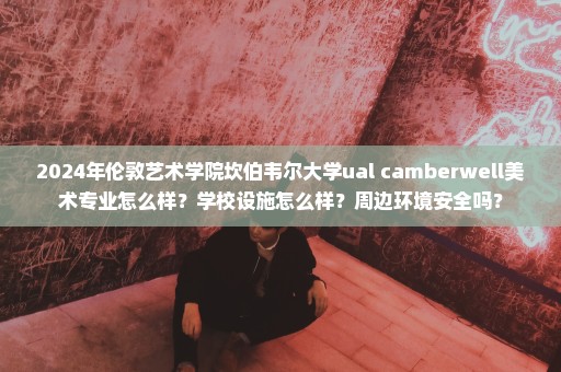 2024年伦敦艺术学院坎伯韦尔大学ual camberwell美术专业怎么样？学校设施怎么样？周边环境安全吗？