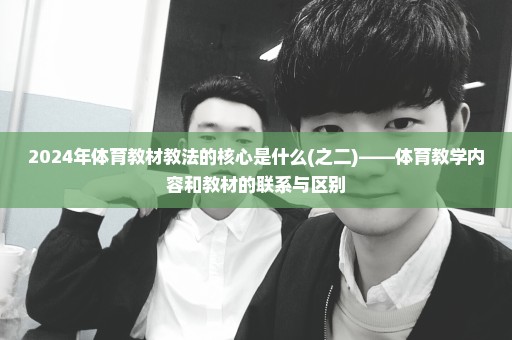 2024年体育教材教法的核心是什么(之二)——体育教学内容和教材的联系与区别