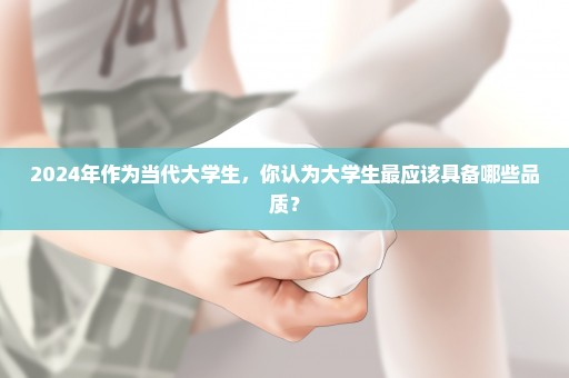 2024年作为当代大学生，你认为大学生最应该具备哪些品质？