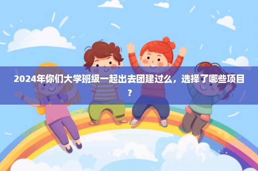 2024年你们大学班级一起出去团建过么，选择了哪些项目？