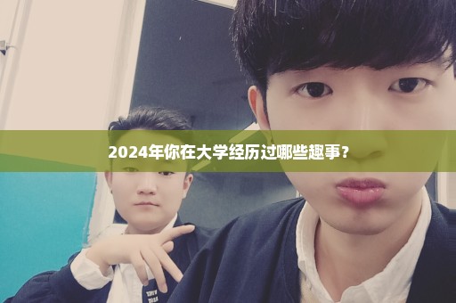 2024年你在大学经历过哪些趣事？