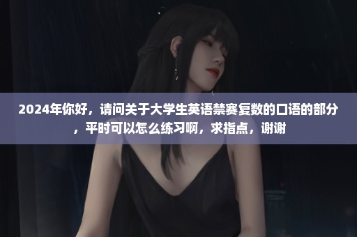 2024年你好，请问关于大学生英语禁赛复数的口语的部分，平时可以怎么练习啊，求指点，谢谢
