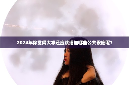 2024年你觉得大学还应该增加哪些公共设施呢？