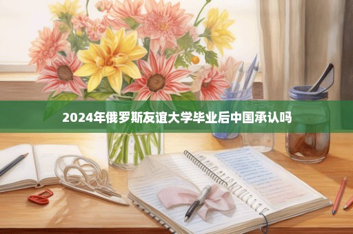 2024年俄罗斯友谊大学毕业后中国承认吗