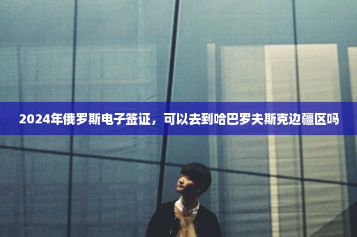 2024年俄罗斯电子签证，可以去到哈巴罗夫斯克边疆区吗